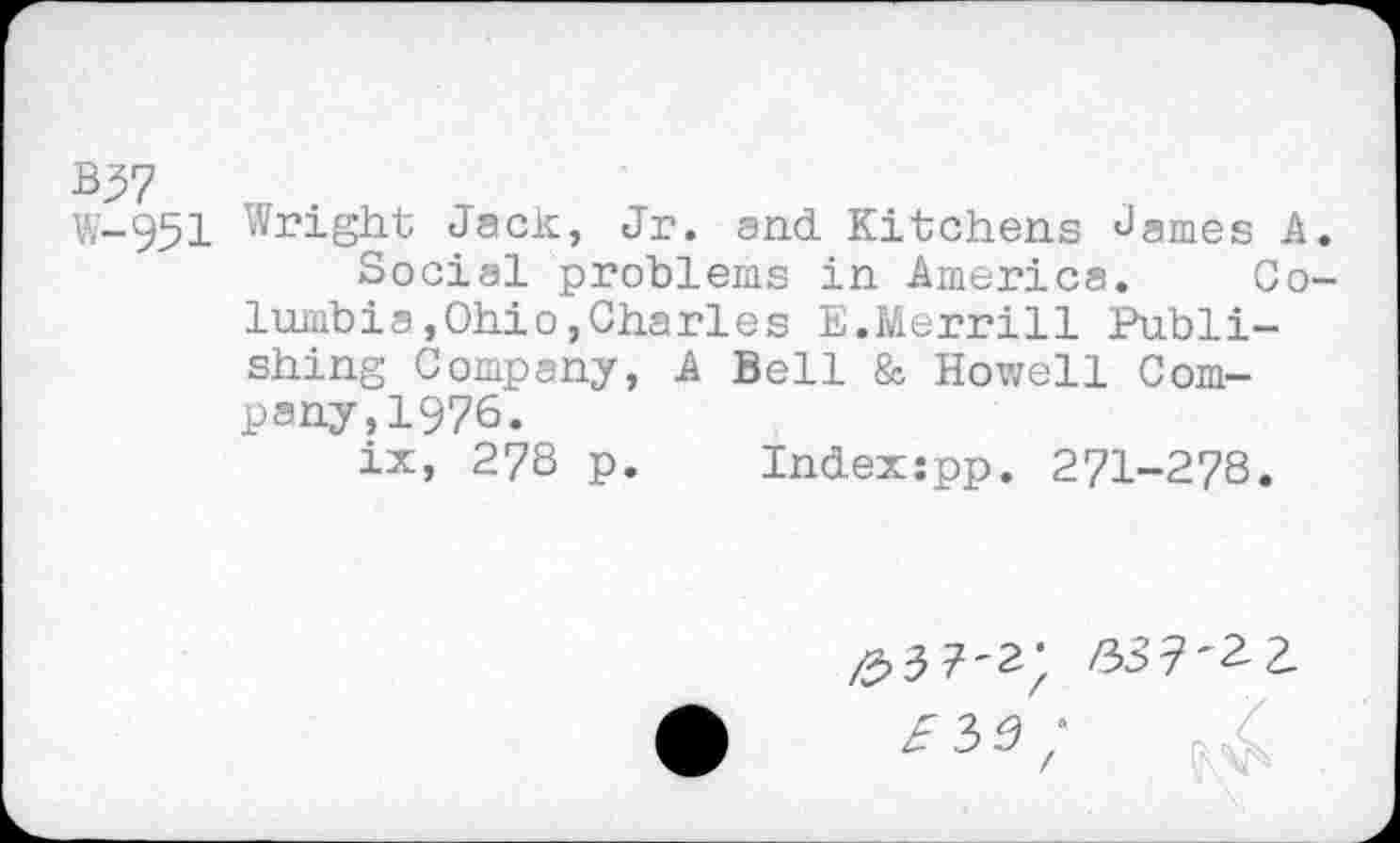 ﻿В37
W-951 Wr>ight Jack, Jr. and Kitchens James A Social problems in America. Co lumbia,Ohio,Charles E.Merrill Publishing Company, A Bell & Howell Company, 1976.
ix, 278 p. Indexjpp. 271-278.